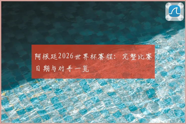 阿根廷2026世界杯赛程：完整比赛日期与对手一览