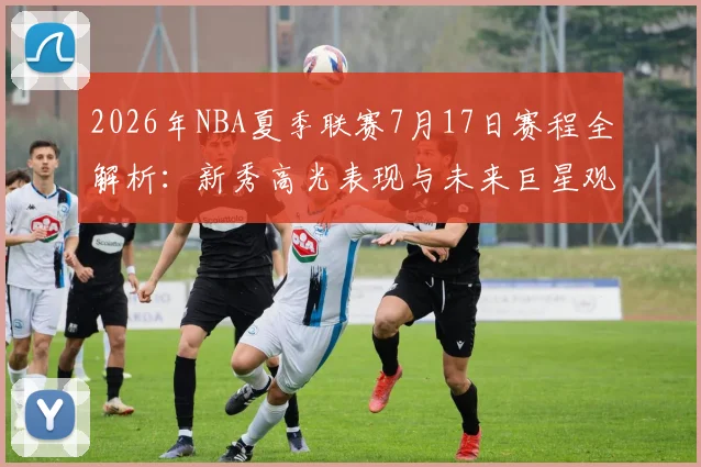 2026年NBA夏季联赛7月17日赛程全解析：新秀高光表现与未来巨星观察指南