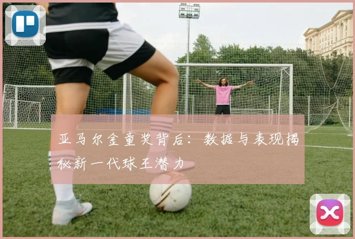 亚马尔金童奖背后：数据与表现揭秘新一代球王潜力