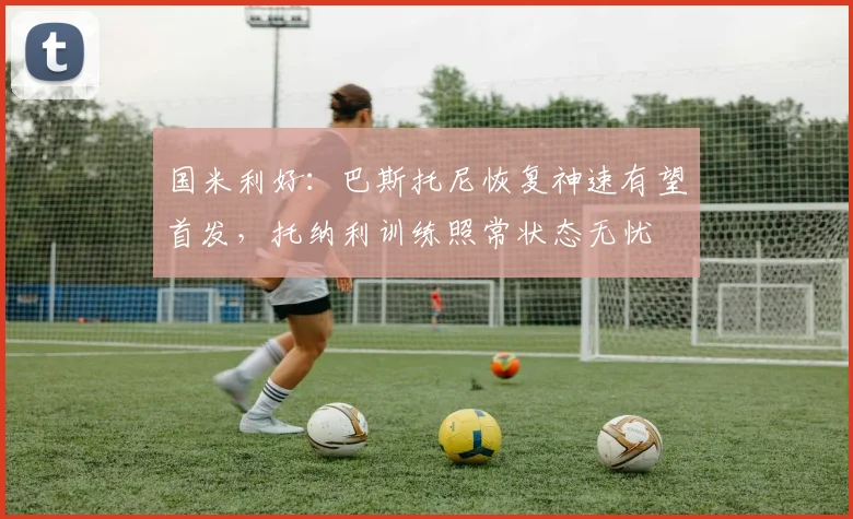 国米利好：巴斯托尼恢复神速有望首发，托纳利训练照常状态无忧