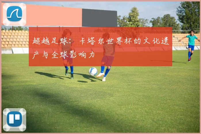 超越足球：卡塔尔世界杯的文化遗产与全球影响力