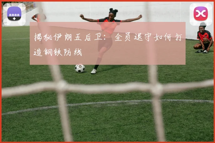 揭秘伊朗五后卫:全员退守如何打造钢铁防线