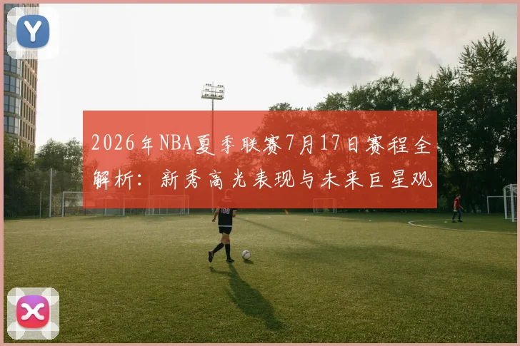 2026年NBA夏季联赛7月17日赛程全解析：新秀高光表现与未来巨星观察指南