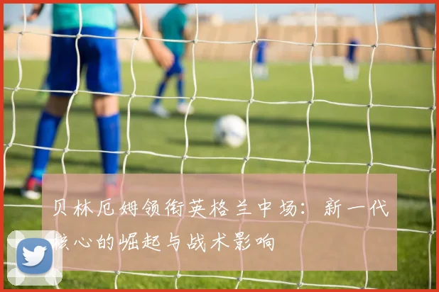 贝林厄姆领衔英格兰中场:新一代核心的崛起与战术影响