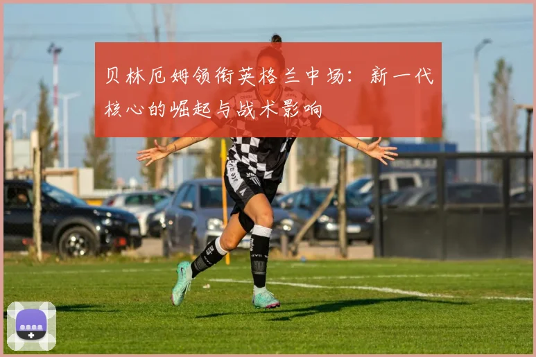 贝林厄姆领衔英格兰中场：新一代核心的崛起与战术影响