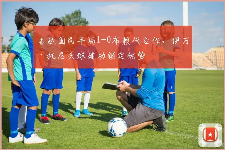 吉达国民半场1-0布赖代合作，伊万·托尼头球建功锁定优势