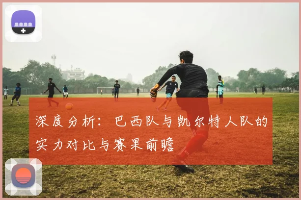 深度分析:巴西队与凯尔特人队的实力对比与赛果前瞻